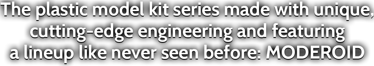 The plastic model kit series made with unique, cutting-edge engineering and featuring a lineup like never seen before: MODEROID 